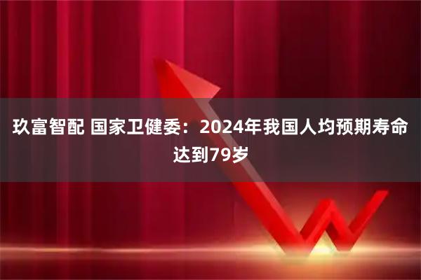 玖富智配 国家卫健委：2024年我国人均预期寿命达到79岁