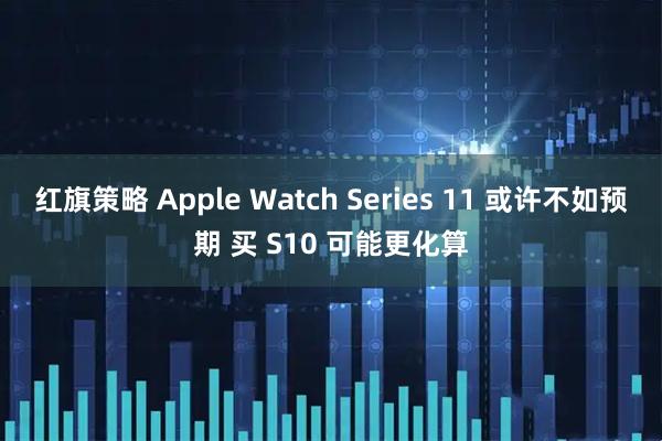 红旗策略 Apple Watch Series 11 或许不如预期 买 S10 可能更化算
