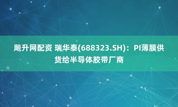 飚升网配资 瑞华泰(688323.SH)：PI薄膜供货给半导体胶带厂商