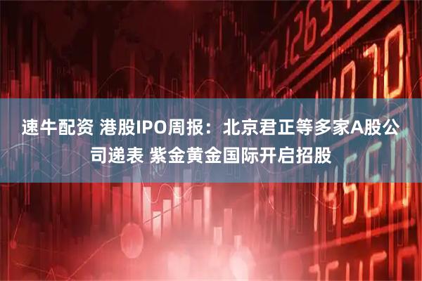 速牛配资 港股IPO周报：北京君正等多家A股公司递表 紫金黄金国际开启招股