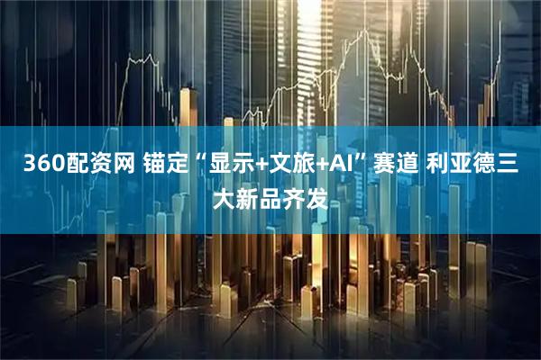 360配资网 锚定“显示+文旅+AI”赛道 利亚德三大新品齐发