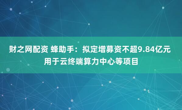 财之网配资 蜂助手：拟定增募资不超9.84亿元 用于云终端算力中心等项目