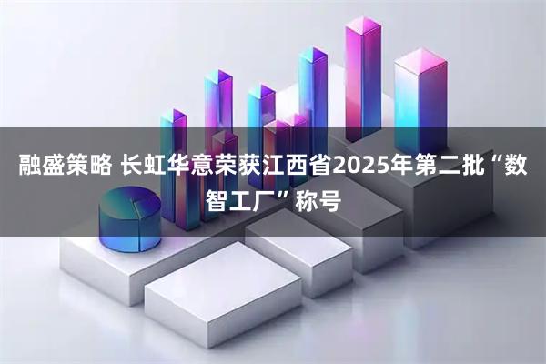 融盛策略 长虹华意荣获江西省2025年第二批“数智工厂”称号