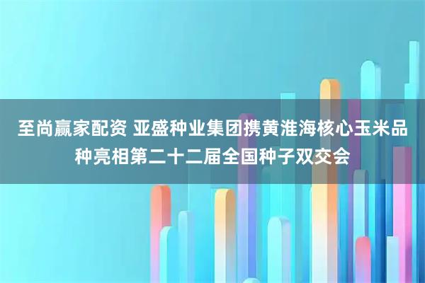 至尚赢家配资 亚盛种业集团携黄淮海核心玉米品种亮相第二十二届全国种子双交会