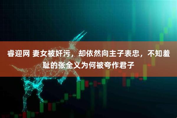 睿迎网 妻女被奸污，却依然向主子表忠，不知羞耻的张全义为何被夸作君子