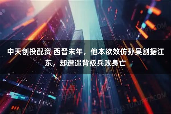 中天创投配资 西晋末年，他本欲效仿孙吴割据江东，却遭遇背叛兵败身亡