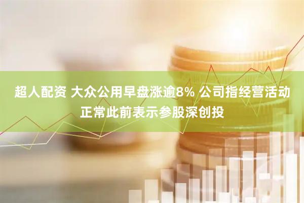 超人配资 大众公用早盘涨逾8% 公司指经营活动正常此前表示参股深创投
