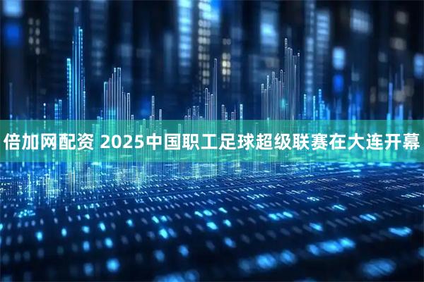 倍加网配资 2025中国职工足球超级联赛在大连开幕