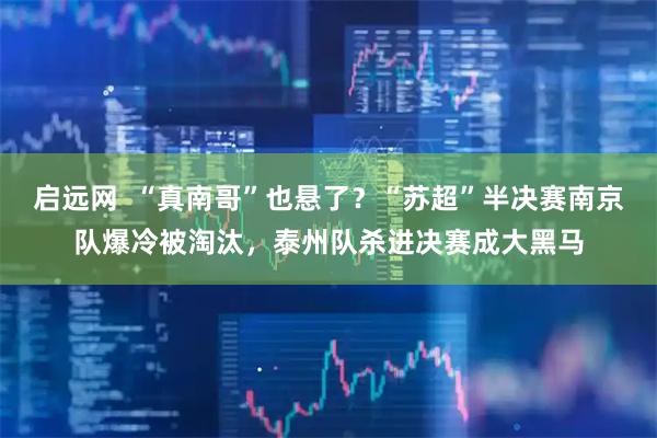 启远网  “真南哥”也悬了？“苏超”半决赛南京队爆冷被淘汰，泰州队杀进决赛成大黑马