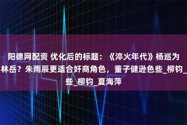 阳德网配资 优化后的标题：《淬火年代》杨巡为何改名林岳？朱雨辰更适合奸商角色，董子健逊色些_柳钧_夏海萍