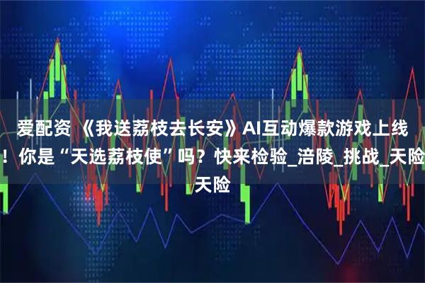爱配资 《我送荔枝去长安》AI互动爆款游戏上线！你是“天选荔枝使”吗？快来检验_涪陵_挑战_天险