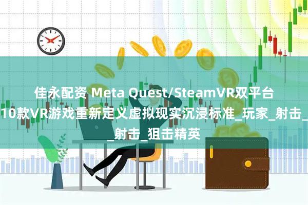 佳永配资 Meta Quest/SteamVR双平台认证！这10款VR游戏重新定义虚拟现实沉浸标准_玩家_射击_狙击精英