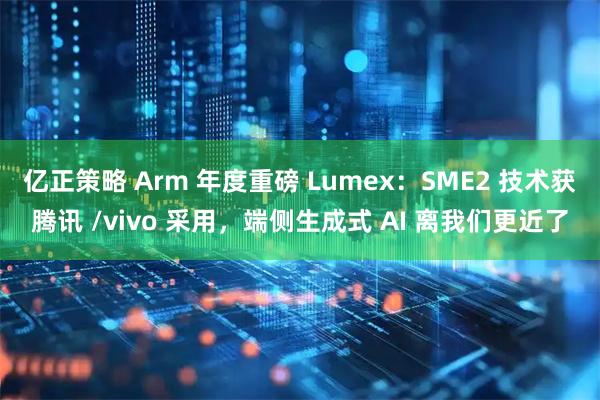 亿正策略 Arm 年度重磅 Lumex：SME2 技术获腾讯 /vivo 采用，端侧生成式 AI 离我们更近了