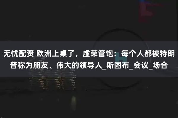 无忧配资 欧洲上桌了，虚荣管饱：每个人都被特朗普称为朋友、伟大的领导人_斯图布_会议_场合