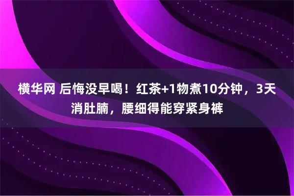 横华网 后悔没早喝!红茶+1物煮10分钟,3天消肚腩,腰细得能穿紧身裤