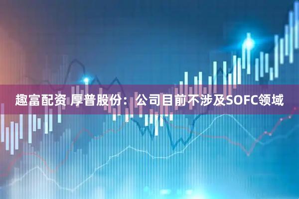 趣富配资 厚普股份：公司目前不涉及SOFC领域