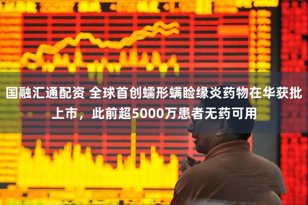 国融汇通配资 全球首创蠕形螨睑缘炎药物在华获批上市，此前超5000万患者无药可用