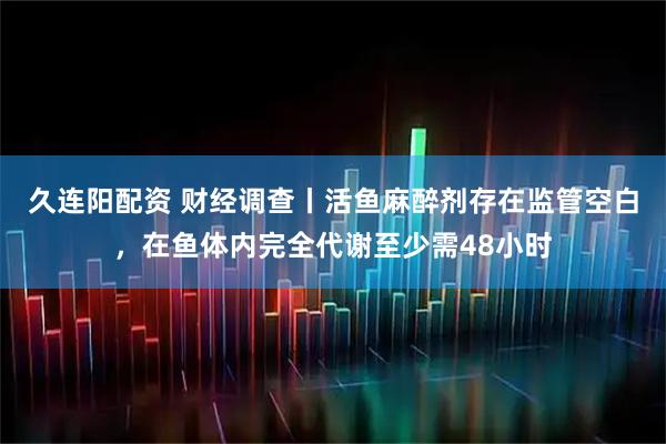 久连阳配资 财经调查丨活鱼麻醉剂存在监管空白，在鱼体内完全代谢至少需48小时