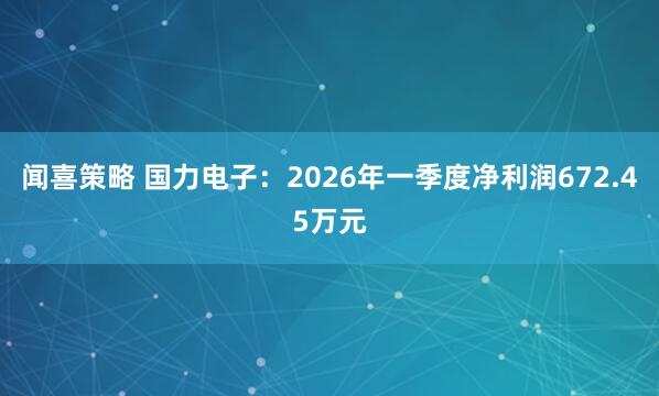 闻喜策略 国力电子：2026年一季度净利润672.45万元